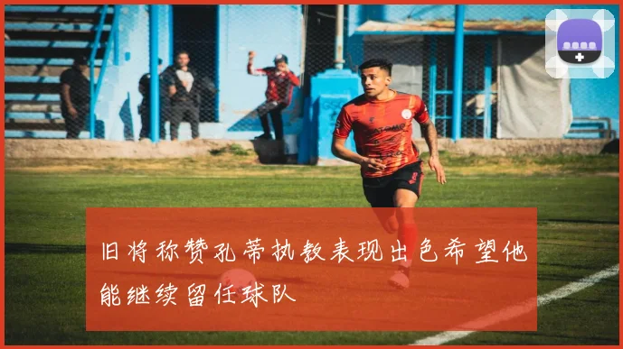 旧将称赞孔蒂执教表现出色希望他能继续留任球队
