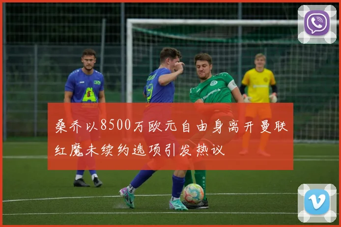桑乔以8500万欧元自由身离开曼联红魔未续约选项引发热议