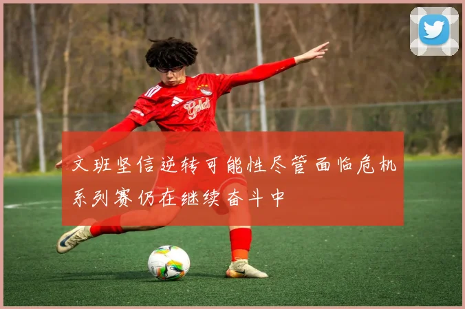 文班坚信逆转可能性尽管面临危机系列赛仍在继续奋斗中