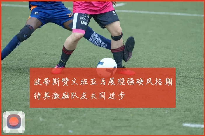 波蒂斯赞文班亚马展现强硬风格期待其激励队友共同进步