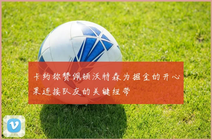 卡约称赞佩顿沃特森为掘金的开心果连接队友的关键纽带