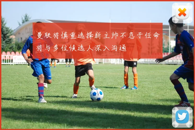 曼联将慎重选择新主帅不急于任命将与多位候选人深入沟通