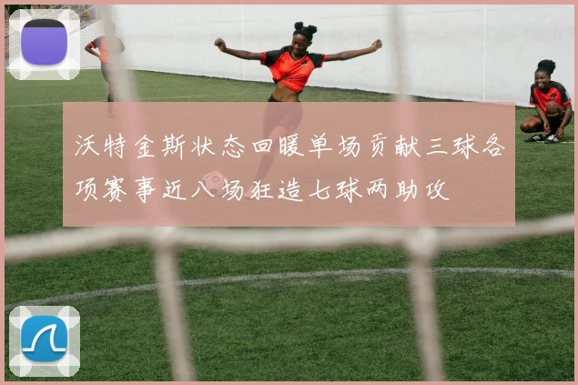 沃特金斯状态回暖单场贡献三球各项赛事近八场狂造七球两助攻