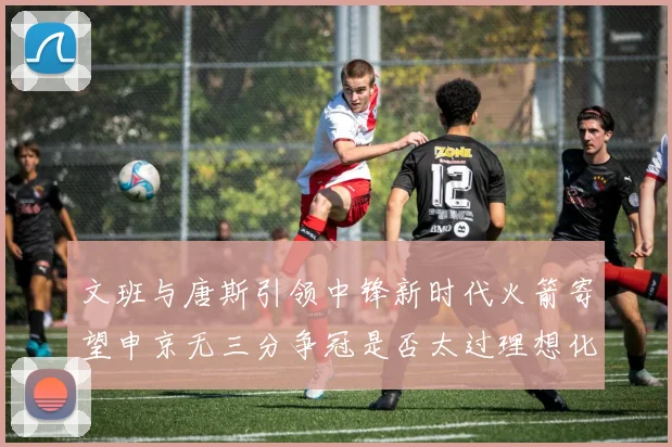 文班与唐斯引领中锋新时代火箭寄望申京无三分争冠是否太过理想化