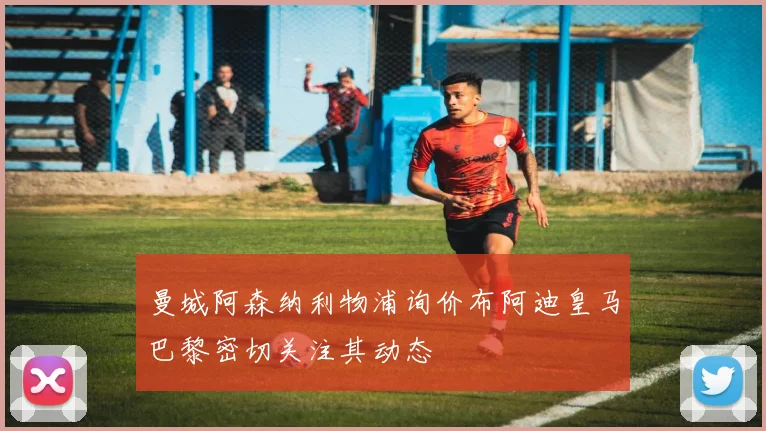 曼城阿森纳利物浦询价布阿迪皇马巴黎密切关注其动态