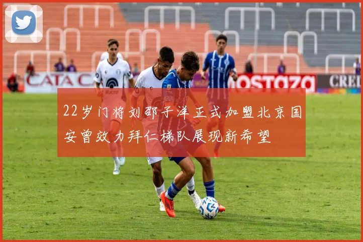22岁门将刘邵子洋正式加盟北京国安曾效力拜仁梯队展现新希望