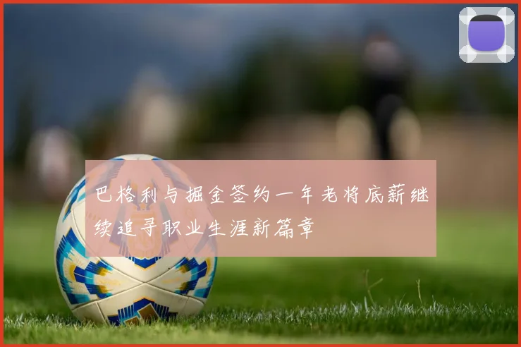 巴格利与掘金签约一年老将底薪继续追寻职业生涯新篇章