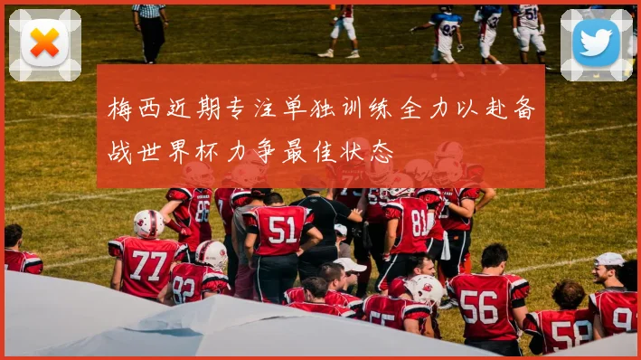 梅西近期专注单独训练全力以赴备战世界杯力争最佳状态