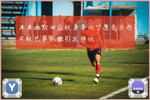 库库幽默回应纹身争议宁愿秃头也不纹巴萨队徽引发热议