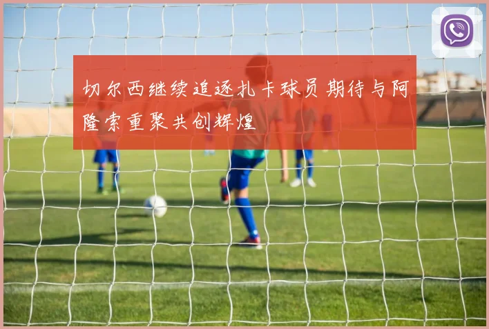 切尔西继续追逐扎卡球员期待与阿隆索重聚共创辉煌