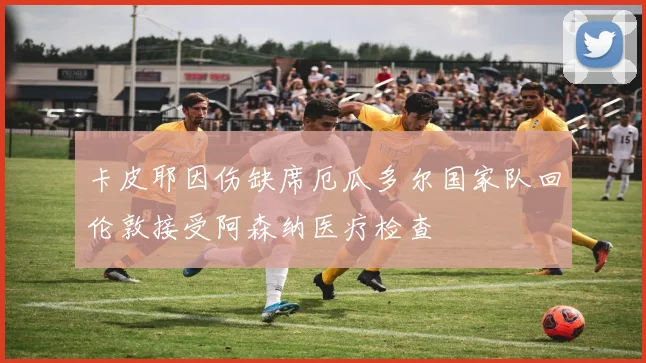 卡皮耶因伤缺席厄瓜多尔国家队回伦敦接受阿森纳医疗检查