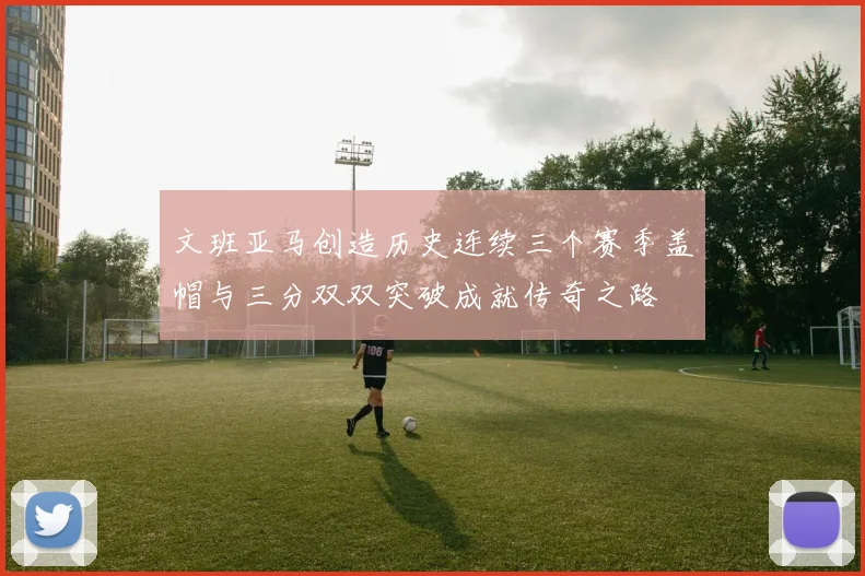 文班亚马创造历史连续三个赛季盖帽与三分双双突破成就传奇之路