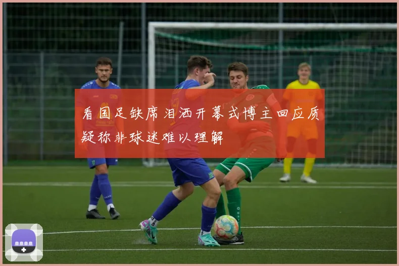 看国足缺席泪洒开幕式博主回应质疑称非球迷难以理解