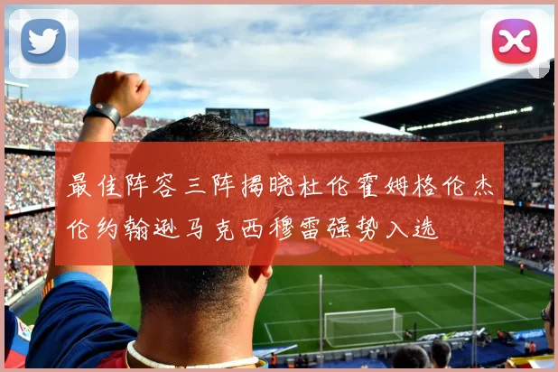 最佳阵容三阵揭晓杜伦霍姆格伦杰伦约翰逊马克西穆雷强势入选