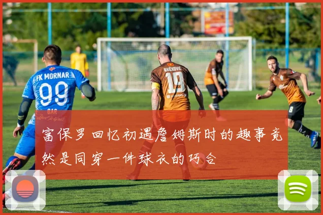 富保罗回忆初遇詹姆斯时的趣事竟然是同穿一件球衣的巧合