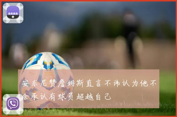 安东尼赞詹姆斯直言不讳认为他不会承认有球员超越自己