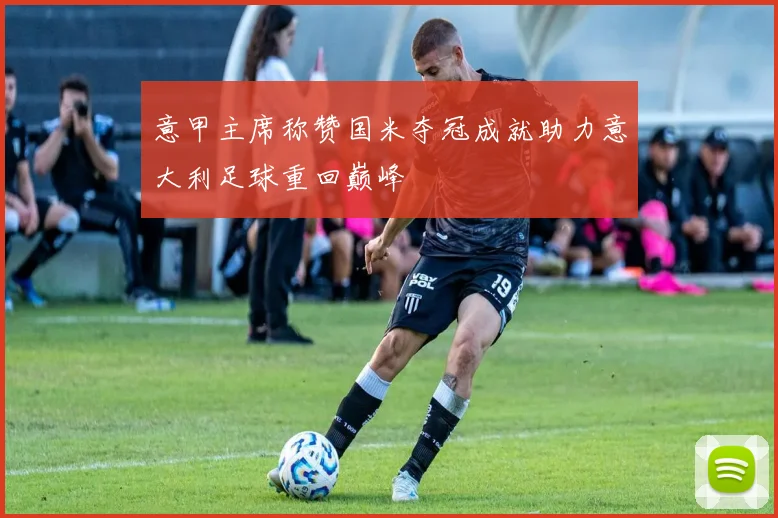 意甲主席称赞国米夺冠成就助力意大利足球重回巅峰