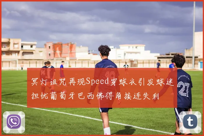 冥灯诅咒再现Speed穿球衣引发球迷担忧葡萄牙巴西佛得角接连失利