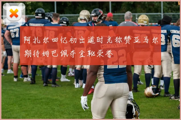 阿扎尔回忆初出道时光称赞亚马尔期待姆巴佩夺金靴荣誉