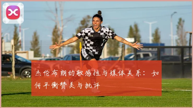 杰伦布朗的敏感性与媒体关系：如何平衡赞美与批评