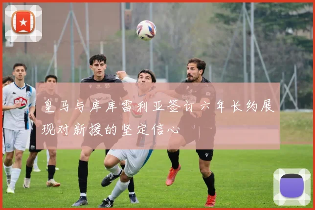 皇马与库库雷利亚签订六年长约展现对新援的坚定信心