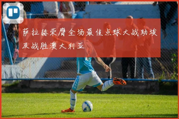 萨拉赫荣膺全场最佳点球大战助埃及战胜澳大利亚